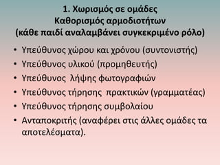 1. Χωρισμός σε ομάδες
Καθορισμός αρμοδιοτήτων
(κάθε παιδί αναλαμβάνει συγκεκριμένο ρόλο)
• Υπεύθυνος χώρου και χρόνου (συντονιστής)
• Υπεύθυνος υλικού (προμηθευτής)
• Υπεύθυνος λήψης φωτογραφιών
• Υπεύθυνος τήρησης πρακτικών (γραμματέας)
• Υπεύθυνος τήρησης συμβολαίου
• Ανταποκριτής (αναφέρει στις άλλες ομάδες τα
αποτελέσματα).
 