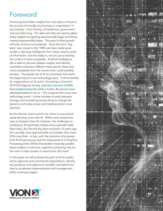 Foreword
Extracting actionable insights from raw data is critical to
the success of virtually any business or organization in
any industry – from finance, to healthcare, government
and manufacturing. The data sets that are used to glean
these insights are getting exponentially larger and being
created exponentially faster. The pace of data growth
will only continue to accelerate. Since the term “big
data” was coined in the 1990’s we have made great
strides in deriving intelligence from these massive pools
of information, but the reality is, we are just scratching
the surface of what is possible. Artificial Intelligence
(AI) is able to discover deeper insights and identify
correlations between different data sets far faster and
more completely than the human brain could possibly
process. The steady rise of AI as a business tool marks
the beginning of a new technology wave. Is AI accessible
for organizations of all sizes? According to Gartner’s
2018 CIO Agenda Survey, only four percent of CIOs
have implemented AI, while a further 46 percent have
developed plans to do so. This is typical with every new
technology trend – a slow increase of early adopters
emerge until something comes along to change the
dynamic and make access and implementation more
practical.
As the Gartner report points out, there is a perceived
steep learning curve with AI. While many enterprises
want to kickstart their AI initiatives, the challenges to
building an AI-optimized infrastructure typically holds
them back. But like the big data revolution 10 years ago,
AI is actually more approachable and simpler than many
CIOs may think. In fact, with the evolution of purpose-
built AI Infrastructures and the advancement of Graphics
Processing Units (GPUs) that enable massively parallel,
deep analysis in real-time; cognitive computing may be
the norm in data centers in record time. But how?
In this paper we will evaluate the path to AI for public
sector agencies and commercial organizations, identify
key questions and options to consider, and determine
how to accelerate implementation and management
within existing budgets.
 