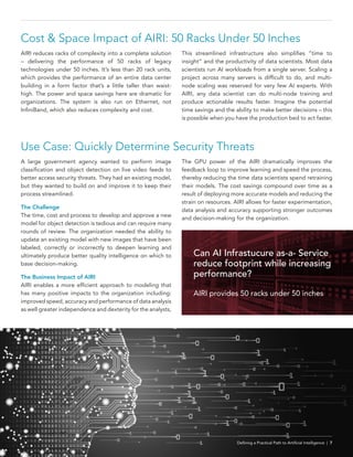 Defining a Practical Path to Artificial Intelligence | 7
Use Case: Quickly Determine Security Threats
A large government agency wanted to perform image
classification and object detection on live video feeds to
better access security threats. They had an existing model,
but they wanted to build on and improve it to keep their
process streamlined.
The Challenge
The time, cost and process to develop and approve a new
model for object detection is tedious and can require many
rounds of review. The organization needed the ability to
update an existing model with new images that have been
labeled, correctly or incorrectly to deepen learning and
ultimately produce better quality intelligence on which to
base decision-making.
The Business Impact of AIRI
AIRI enables a more efficient approach to modeling that
has many positive impacts to the organization including:
improved speed, accuracy and performance of data analysis
as well greater independence and dexterity for the analysts,
The GPU power of the AIRI dramatically improves the
feedback loop to improve learning and speed the process,
thereby reducing the time data scientists spend retraining
their models. The cost savings compound over time as a
result of deploying more accurate models and reducing the
strain on resources. AIRI allows for faster experimentation,
data analysis and accuracy supporting stronger outcomes
and decision-making for the organization.
Cost & Space Impact of AIRI: 50 Racks Under 50 Inches
AIRI reduces racks of complexity into a complete solution
– delivering the performance of 50 racks of legacy
technologies under 50 inches. It’s less than 20 rack units,
which provides the performance of an entire data center
building in a form factor that’s a little taller than waist-
high. The power and space savings here are dramatic for
organizations. The system is also run on Ethernet, not
InfiniBand, which also reduces complexity and cost.
This streamlined infrastructure also simplifies “time to
insight” and the productivity of data scientists. Most data
scientists run AI workloads from a single server. Scaling a
project across many servers is difficult to do, and multi-
node scaling was reserved for very few AI experts. With
AIRI, any data scientist can do multi-node training and
produce actionable results faster. Imagine the potential
time savings and the ability to make better decisions – this
is possible when you have the production bed to act faster.
Defining a Practical Path to Artificial Intelligence | 7
Can AI Infrastucure as-a- Service
reduce footprint while increasing
performance?
AIRI provides 50 racks under 50 inches
 