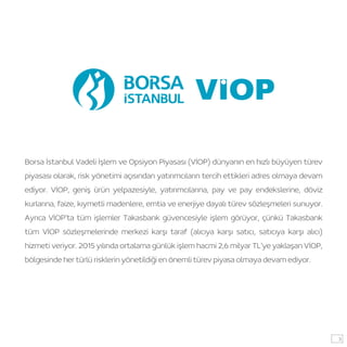 Borsa İstanbul Vadeli İşlem ve Opsiyon Piyasası (VİOP) dünyanın en hızlı büyüyen türev
piyasası olarak, risk yönetimi açısından yatırımcıların tercih ettikleri adres olmaya devam
ediyor. VİOP, geniş ürün yelpazesiyle, yatırımcılarına, pay ve pay endekslerine, döviz
kurlarına, faize, kıymetli madenlere, emtia ve enerjiye dayalı türev sözleşmeleri sunuyor.
Ayrıca VİOP’ta tüm işlemler Takasbank güvencesiyle işlem görüyor, çünkü Takasbank
tüm VİOP sözleşmelerinde merkezi karşı taraf (alıcıya karşı satıcı, satıcıya karşı alıcı)
hizmeti veriyor. 2015 yılında ortalama günlük işlem hacmi 2,6 milyar TL’ye yaklaşan VİOP,
bölgesinde her türlü risklerin yönetildiği en önemli türev piyasa olmaya devam ediyor.
3
 