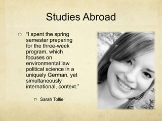 Studies Abroad“I spent the spring semester preparing for the three-week program, which focuses on environmental law political science in a uniquely German, yet simultaneously international, context.”Sarah Tollie