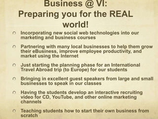 Business @ VI:Preparing you for the REAL world!Incorporating new social web technologies into our marketing and business coursesPartnering with many local businesses to help them grow their eBusiness, improve employee productivity, and market using the InternetJust starting the planning phase for an International Travel Abroad trip (to Europe) for our studentsBringing in excellent guest speakers from large and small businesses to speak in our classesHaving the students develop an interactive recruiting video for CD, YouTube, and other online marketing channelsTeaching students how to start their own business from scratch