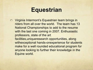 Equestrian Virginia Intermont’s Equestrian team brings in riders from all over the world.  The team has 13 National Championships to add to the resume with the last one coming in 2007. Enthusiastic professors, state of the art facilities,uniqueresearch opportunities, along withexceptional hands-onexperience for students make for a well rounded educational program for anyone looking to further their knowledge in the Equine world.
