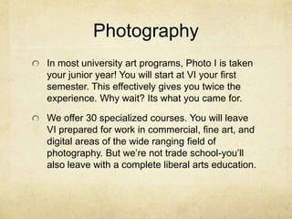 PhotographyIn most university art programs, Photo I is taken your junior year! You will start at VI your first semester. This effectively gives you twice the experience. Why wait? Its what you came for.We offer 30 specialized courses. You will leave VI prepared for work in commercial, fine art, and digital areas of the wide ranging field of photography. But we’re not trade school-you’ll also leave with a complete liberal arts education.