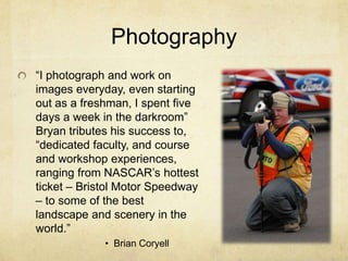 Photography“I photograph and work on images everyday, even starting out as a freshman, I spent five days a week in the darkroom” Bryan tributes his success to, “dedicated faculty, and course and workshop experiences, ranging from NASCAR’s hottest ticket – Bristol Motor Speedway – to some of the best landscape and scenery in the world.” Brian Coryell