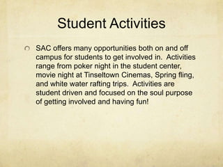 Student ActivitiesSAC offers many opportunities both on and off campus for students to get involved in.  Activities range from poker night in the student center, movie night at Tinseltown Cinemas, Spring fling, and white water rafting trips.  Activities are student driven and focused on the soul purpose of getting involved and having fun!