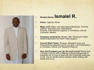 Student Name: Ismalel R.Home: Uganda, AfricaMajor at VI: Major was International Business. Favorite classes: Business Law, International Finance, International Logistics, E commerce, and all Computer classes.Company working for: Boston, MA. Working for State Street Corporation as Client Trade Support.Current Work Tasks: Projects, Research work and Presentations prepared me for my work. I do Presentation to Company Clients and Research Reports.How did VI prepare you for the work world? Being from a foreign Country with a different cultural background,VI prepared me on how to deal with the Corporate world esp in US. how to handle stress situation while dealing with family and so on.