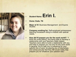 Student Name: Erin I.Home: Eads, TNMajor at VI: Business Management  and Equine StudiesCompany working for: Self-employed entrepreneur teaching horseback riding to children with special needs.How did VI prepare you for the work world?  “I think the small setting, and being able to develop a relationship with your teachers really helped. Teachers were able to build a relationship with you and help to prepare you not only for the work world in general, but to help you in preparing for your specific line of work, by placing you in internships and extracurricular that they felt would really help prepare you for whatever your passion was.” 