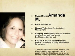 Student Name: Amanda M.Home: Honaker, VAMajor at VI: Business Administration, ManagementCompany working for: Owns her own small bookekeeping business, Musick Bookkeeping Service, LLCHow did VI prepare you for the work world?  “working for VI really prepared me for my career”“I feel very fortunate to attend an institution where my class size was never over 15 people. I feel like this allowed me to get all the one on one experience and I can never remember a time when I needed help, that it wasn't received right away!”
