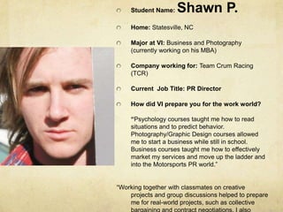 Student Name: Shawn P.Home: Statesville, NCMajor at VI: Business and Photography (currently working on his MBA)Company working for: Team Crum Racing (TCR) Current  Job Title: PR DirectorHow did VI prepare you for the work world? “Psychology courses taught me how to read situations and to predict behavior. Photography/Graphic Design courses allowed me to start a business while still in school. Business courses taught me how to effectively market my services and move up the ladder and into the Motorsports PR world.”“Working together with classmates on creative projects and group discussions helped to prepare me for real-world projects, such as collective bargaining and contract negotiations. I also learned quite a bit about business research, which is essential to what I am doing now.”