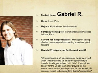 Student Name: Gabriel R.Home: Lima, PeruMajor at VI: Business AdministrationCompany working for: Iberamericana de Plasticos in Lima, PeruCurrent Job Responsibilities: Manager of selling plastics, preparing and conducting speeches, public relationsHow did VI prepare you for the work world?  “My experience at VI was priceless! I was by myself when I first moved to VI. I had the opportunity to transfer to a bigger school but I didn´t. I was picked to play for the VI golf team after playing for the soccer team so that was important for me as well, If I consider myself to be something that is "competitive" so I choose to stay at VI.”