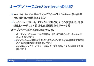 16© 2009 Citrix Systems, Inc. — All rights reserved 
オープンソースXenとXenServerの比較
Xen ハイパーバイザーはオープンソースとXenServer製品両方
のためのコア仮想化エンジン
ハイパーバイザーはベアメタルで動く次世代の仮想化で、準仮
想化とハードウェア仮想化支援機能をサポートする
オープンソースXenとXenServerとの違い
• オープンソースXenコードは不安定な、またはテストされていないコンポー
ネントを含んでいる
• Citrix XenServerは厳しくテストされてミッションクリティカルな本番での使用
のために洗練された機能を含んでいる
• CitrixはXenハイパーバイザーにエンタープライズレベルの独自機能を追
加している
 