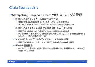 25© 2009 Citrix Systems, Inc. — All rights reserved 
Citrix StorageLink
•StorageLink, XenServer, Hyper‐Vからストレージを管理
• 仮想ディスクのアレイベースのスナップショット
• 管理者が異なる時間の仮想ディスクのスナップショットを取得できる
• アレイベースのためスナップショットによるI/Oパフォーマンスの影響はない
• 仮想ディスクのプロビジョニングと高速クローンが分から秒に
• 仮想ディスクのクローンを作成はアレイによって高速におこなわれる
• アレイはクローンを作成するための機能を持っており、StorageLinkはその機能を使用する
ため、サーバのCPUに負荷をかけない
• シンプロビジョニングによるディスクスペースの有効利用
• 仮想ディスク容量のオーバーアロケート防ぎ、必要な分だけの容量を確保
• データの重複排除
• ONTAPによって仮想ディスク間の同一データ排除機能(A‐SIS 重複排除機能)によりデータ
容量を70%以上削減
 
