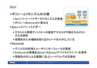 3© 2009 Citrix Systems, Inc. — All rights reserved 
Xen
•ポリシーとメカニズムの分離
•Xenハイパーバイザーがメカニズムを実装
•ポリシーはDomain0に委ねる
•Xenハイパーバイザー
•ゲストから物理デバイスへの直接アクセスが可能となるメカニ
ズムを提供
•信頼性のため機能を絞り込みコードを小さくしている
•Domain0
•デバイスの処理とユーザインターフェースの提供
•XenServerは実績あるCent OSとLinuxデバイスドライバーを使用
•信頼性の向上と広範囲に及ぶハードウェアの互換性
 