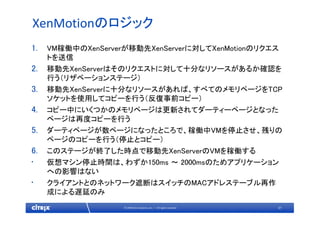 31© 2009 Citrix Systems, Inc. — All rights reserved 
XenMotionのロジック
1. VM稼働中のXenServerが移動先XenServerに対してXenMotionのリクエス
トを送信
2. 移動先XenServerはそのリクエストに対して十分なリソースがあるか確認を
行う（リザベーションステージ）
3. 移動先XenServerに十分なリソースがあれば、すべてのメモリページをTCP
ソケットを使用してコピーを行う（反復事前コピー）
4. コピー中にいくつかのメモリページは更新されてダーティーページとなった
ページは再度コピーを行う
5. ダーティページが数ページになったところで、稼働中VMを停止させ、残りの
ページのコピーを行う（停止とコピー）
6. このステージが終了した時点で移動先XenServerのVMを稼働する
• 仮想マシン停止時間は、わずか150ms ～ 2000msのためアプリケーション
への影響はない
• クライアントとのネットワーク遮断はスイッチのMACアドレステーブル再作
成による遅延のみ
 