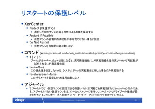 33© 2009 Citrix Systems, Inc. — All rights reserved 
リスタートの保護レベル
•XenCenter
• Protect (保護する）
• 選択した仮想マシンの高可用性による保護を保証する
• Restart if Possible
• 仮想マシンの自動的な再起動が不可欠ではない場合に設定
• Do Not Restart
• 仮想マシンを自動的に再起動しない
•コマンド (xe vm‐param‐set uuid=<vm_uuid> ha‐restart‐priority=<1> ha‐always‐run=true)
• 1 | 2 | 3
プールがオーバーコミット状態になると、高可用性機能により再起動優先度の高いVMから再起動が
試行される（1が最高優先度）
• best‐effort
この優先度を設定したVMは、システムがVMの再起動を試行した場合のみ再起動する
• ha‐always‐run=false
このパラメータを設定したVMは再起動しない
•アジャイル
• アジャイルでない仮想マシンに設定できる保護レベルは［可能なら再起動またはbest‐effort］のみであ
る。アジャイルでない仮想マシンとは、ローカルストレージを持つ、ローカルDVDドライブへの接続が設
定されている、またはローカル仮想ネットワークインターフェイスを持つ仮想マシンのこと。
 