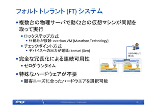 34© 2009 Citrix Systems, Inc. — All rights reserved 
フォルト トレラント (FT) システム
•複数台の物理サーバで動く2台の仮想マシンが同期を
取って実行
•ロックステップ方式
• 仕組みが複雑: everRun VM (Marathon Technology)
•チェックポイント方式
• デバイスへの出力が遅延: kemari (Xen)
•完全な冗長化による連続可用性
•ゼロダウンタイム
•特殊なハードウェアが不要
•顧客ニーズに合ったハードウエアを選択可能
1台のVMとして
見える
 