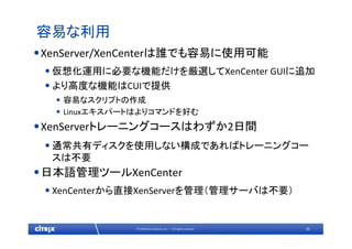 36© 2009 Citrix Systems, Inc. — All rights reserved 
容易な利用
•XenServer/XenCenterは誰でも容易に使用可能
•仮想化運用に必要な機能だけを厳選してXenCenter GUIに追加
•より高度な機能はCUIで提供
• 容易なスクリプトの作成
• Linuxエキスパートはよりコマンドを好む
•XenServerトレーニングコースはわずか2日間
•通常共有ディスクを使用しない構成であればトレーニングコー
スは不要
•日本語管理ツールXenCenter
•XenCenterから直接XenServerを管理（管理サーバは不要）
 