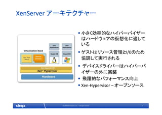4© 2009 Citrix Systems, Inc. — All rights reserved 
XenServer アーキテクチャー
•小さく効率的なハイパーバイザー
はハードウェアの仮想化に適して
いる
•ゲストはリソース管理とI/0のため
協調して実行される
• デバイスドライバーはハイパーバ
イザーの外に実装
• 飛躍的なパフォーマンス向上
•Xen‐Hypervisor – オープンソース
 