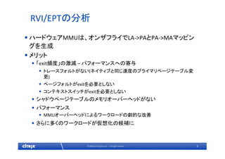 9© 2009 Citrix Systems, Inc. — All rights reserved 
RVI/EPTの分析
•ハードウェアMMUは、オンザフライでLA‐>PAとPA‐>MAマッピン
グを生成
•メリット
• 「exit頻度」の激減 – パフォーマンスへの寄与
• トレースフォルトがない(ネイティブと同じ速度のプライマリページテーブル変
更)
• ページフォルトがexitを必要としない
• コンテキストスイッチがexitを必要としない
• シャドウページテーブルのメモリオーバーヘッドがない
• パフォーマンス
• MMUオーバーヘッドによるワークロードの劇的な改善
• さらに多くのワークロードが仮想化の候補に
 