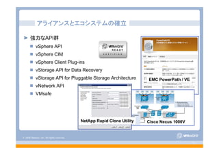 © 2008 VMware, Inc. All rights reserved.
- 11 -
強力なAPI群
vSphere API
vSphere CIM
vSphere Client Plug-ins
vStorage API for Data Recovery
vStorage API for Pluggable Storage Architecture
vNetwork API
VMsafe
アライアンスとエコシステムの確立
Cisco Nexus 1000V
EMC PowerPath / VE
NetApp Rapid Clone Utility
 