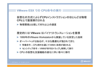 © 2008 VMware, Inc. All rights reserved.
- 15 -
VMware ESX での CPU命令の実行
仮想化の方式によらずCPUインストラクションのほとんどは物理
CPU上で直接実行される
物理環境と比較して95%以上の速度
歴史的には VMware はバイナリトランスレーションを重視
1999年のVMware Workstationから実装している安定した技術
オーバーヘッドはあるが、十分な最適化が施されてきた
特権命令 – CPU例外を通じてVMMに処理が渡される
センシティブ命令 – VMMが命令をトラップし解釈して実行
CPU の仮想化支援機能の進化に伴い徐々に移行
 