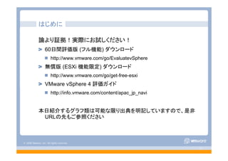 © 2008 VMware, Inc. All rights reserved.
- 2 -
はじめに
論より証拠！実際にお試しください！
60日間評価版 (フル機能) ダウンロード
http://www.vmware.com/go/EvaluatevSphere
無償版 (ESXi 機能限定) ダウンロード
http://www.vmware.com/go/get-free-esxi
VMware vSphere 4 評価ガイド
http://info.vmware.com/content/apac_jp_navi
本日紹介するグラフ類は可能な限り出典を明記していますので、是非
URLの先もご参照ください
 