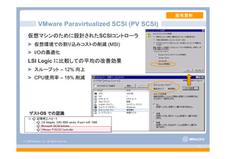 © 2008 VMware, Inc. All rights reserved.
- 25 -
VMware Paravirtualized SCSI (PV SCSI)
仮想マシンのために設計されたSCSIコントローラ
仮想環境での割り込みコストの削減 (MSI)
I/Oの最適化
LSI Logic に比較しての平均の改善効果
スループット – 12% 向上
CPU使用率 – 18% 削減
配布資料
ゲストOS での認識
 