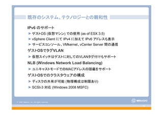 © 2008 VMware, Inc. All rights reserved.
- 35 -
既存のシステム、テクノロジーとの親和性
IPv6 のサポート
ゲストOS (仮想マシン) での使用 (as of ESX 3.5)
vSphere Client にて IPv4 に加えて IPv6 アドレスも表示
サービスコンソール、VMkernel、vCenter Server 間の通信
ゲストOSでタグVLAN
仮想スイッチはゲストに対してのVLANタグ付けもサポート
NLB (Windows Network Load Balancing)
ユニキャストモードでのMACアドレスの隠蔽をサポート
ゲストOSでのクラスタウェアの構成
ディスクの共有が可能 (物理構成は制限あり)
SCSI-3 対応 (Windows 2008 MSFC)
 