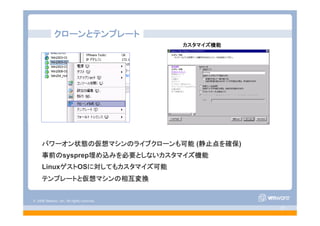 © 2008 VMware, Inc. All rights reserved.
- 37 -
パワーオン状態の仮想マシンのライブクローンも可能 (静止点を確保)
事前のsysprep埋め込みを必要としないカスタマイズ機能
LinuxゲストOSに対してもカスタマイズ可能
テンプレートと仮想マシンの相互変換
クローンとテンプレート
カスタマイズ機能
 