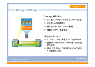 © 2008 VMware, Inc. All rights reserved.
- 40 -
Storage VMotion
Storage VMotion
アレイメンテナンス時のダウンタイム回避
I/Oバランスの最適化
異なるクラスのアレイへの移行
情報ライフサイクル管理
柔軟性の高い移行
FC、iSCSI、NFS、内蔵ディスクをサポート
仮想ディスク (VMDK) のThinとThickの変
更も可能
RDM から RDM、およびRDM から VMDK
への変更も可能
配布資料
 