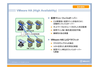 © 2008 VMware, Inc. All rights reserved.
- 41 -
VMware HA (High Availability)
HA クラスタ
HA クラスタ
仮想マシンを自動再起動
仮想マシン・フェイルオーバー
ESX障害時に仮想マシンを他のESXに
自動的にフェイルオーバー
ネットワークとストレージを介した死活監視
仮想マシン毎に優先度を設定可能
継続性のある保護
VMware HAによるベネフィット
クラスタウェアからの独立
コストを抑えた高可用性を実現
仮想マシン単位のフェイルオーバー
も実装
配布資料
 