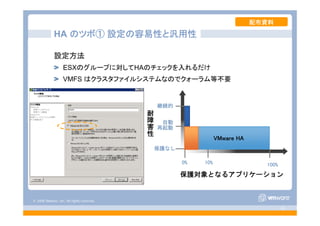 © 2008 VMware, Inc. All rights reserved.
- 42 -
HA のツボ① 設定が容易
耐
障
害
性
保護対象となるアプリケーション
保護なし
自動
再起動
継続的
0% 10% 100%
VMware HA
HA のツボ① 設定の容易性と汎用性
設定方法
ESXのグループに対してHAのチェックを入れるだけ
VMFS はクラスタファイルシステムなのでクォーラム等不要
配布資料
 