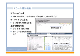 © 2008 VMware, Inc. All rights reserved.
- 55 -
アラーム通知機能
アラームの対象
ESX、仮想マシン、ネットワーク、データストア(ストレージ) など
デフォルトでの定義
ディスク待ち時間など多数
追加で構成可能
CPU 準備 (待ち) 時間
ネットワーク帯域の使用量
など
通知方法も多彩
多様なアラームの種類
 