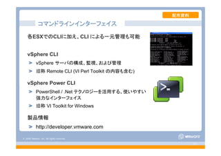 © 2008 VMware, Inc. All rights reserved.
- 62 -
コマンドラインインターフェイス
各ESXでのCLIに加え、CLI による一元管理も可能
vSphere CLI
vSphere サーバの構成、監視、および管理
旧称 Remote CLI (VI Perl Toolkit の内容も含む)
vSphere Power CLI
PowerShell / .Net テクノロジーを活用する、使いやすい
強力なインターフェイス
旧称 VI Toolkit for Windows
製品情報
http://developer.vmware.com
配布資料
 