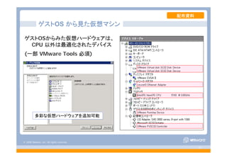 © 2008 VMware, Inc. All rights reserved.
- 8 -
ゲストOSからみた仮想ハードウェアは、
CPU 以外は最適化されたデバイス
(一部 VMware Tools 必須)
ゲストOS から見た仮想マシン
多彩な仮想ハードウェアを追加可能
配布資料
 