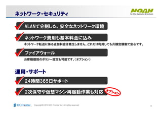 11Copyright© 2010 IDC Frontier Inc. All rights reserved.
ネットワークネットワークネットワークネットワーク・・・・セキュリティセキュリティセキュリティセキュリティネットワークネットワークネットワークネットワーク・・・・セキュリティセキュリティセキュリティセキュリティ
VLANVLANで分割した、安全なネットワーク環境で分割した、安全なネットワーク環境
ネットワーク費用も基本料金に込みネットワーク費用も基本料金に込み
ファイアウォールファイアウォール
ネットワーク転送に係る追加料金は発生しません。どれだけ利用しても月額定額制で安心です。ネットワーク転送に係る追加料金は発生しません。どれだけ利用しても月額定額制で安心です。
お客様個別のポリシー設定も可能です。（オプション）お客様個別のポリシー設定も可能です。（オプション）
運用運用運用運用・・・・サポートサポートサポートサポート運用運用運用運用・・・・サポートサポートサポートサポート
2424時間時間365365日サポート日サポート
22次保守や仮想マシン再起動作業も対応次保守や仮想マシン再起動作業も対応 オプション
オプション
オプション
オプション
オプション
オプション
オプション
オプション
 