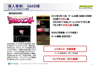 19Copyright© 2010 IDC Frontier Inc. All rights reserved.
渋谷伝説の ギャル「姫」のお宝を奪い返す
RPG系のソーシャルゲームです。 簡単な操
作性のため、ライトユーザーでも気軽に遊ぶ
ことができます。 「気軽に友達と絡む」をコン
セプトに、 クエストを友達とリアルタイムに
進めたり、 所有するお宝を破壊する「爆弾」
を友達と回しあったり、 友達と対戦し、お宝
を奪いあったりと、 コミュニケーション要素を
多く盛り込んだゲームとなっています。
2010年2月13日 ゲーム公開(当初EC2利用)
2日間で10101010万人万人万人万人超
2月28日「いちおしゲーム」リストで7万人増
7月上旬で 60606060万人超万人超万人超万人超 の会員
NOAHご利用後 インフラ安定！
ゲーム機能 拡充予定！
株式会社ＧＭＳ
インフラコスト ２５％削減
レスポンス 大幅改善
ケータイ画面表示 4秒→1秒前後
導入事例：導入事例： ＧＭＳ様ＧＭＳ様
モバゲー上で渋谷クエスト展開モバゲー上で渋谷クエスト展開
 