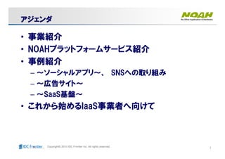 1Copyright© 2010 IDC Frontier Inc. All rights reserved.
アジェンダアジェンダアジェンダアジェンダアジェンダアジェンダアジェンダアジェンダ
• 事業紹介
• NOAHプラットフォームサービス紹介
• 事例紹介
– ～ソーシャルアプリ～、 SNSへの取り組み
– ～広告サイト～
– ～SaaS基盤～
• これから始めるIaaS事業者へ向けて
 