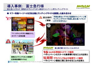 Copyright© 2010 IDC Frontier Inc. All rights reserved.
実物大エヴァンゲリオンの情報や
広告商品掲載サイトなど
「Ｙ！ヱヴァンゲリヲン特集2010」
のバナーへ広告出稿
予想出来ないアクセス急増をキャンペーン用
ランディングサイトで吸収し富士急ハイランド
のサイトを守りたいご要望
1G bpsの広帯域ネットワーク提供
→キャンペーンのスタートを無事乗り切ることが出来た
短期間 でサイジングおよび仮想サーバ提供
→キャンペーン開始に間に合わせることが出来た
1G bpsの広帯域ネットワーク提供
→キャンペーンのスタートを無事乗り切ることが出来た
短期間 でサイジングおよび仮想サーバ提供
→キャンペーン開始に間に合わせることが出来た
富士急行様へのソリューションポイント
11111111GGGGGGGG
短期間短期間短期間短期間短期間短期間短期間短期間
導入事例導入事例導入事例導入事例：：：：導入事例導入事例導入事例導入事例：：：： 富士急行様富士急行様富士急行様富士急行様富士急行様富士急行様富士急行様富士急行様
富士急ハイランド富士急ハイランド 実物大エヴァンゲリオン建造キャンペーン用ランディングサイト実物大エヴァンゲリオン建造キャンペーン用ランディングサイト
●● ヤフー特集ページへの広告出稿とランディングサイトを展開した組み合わせヤフー特集ページへの広告出稿とランディングサイトを展開した組み合わせ
 