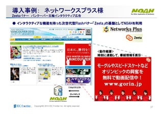 27Copyright© 2010 IDC Frontier Inc. All rights reserved.
● インタラクティブな機能を持った次世代型Flashバナー「Zeeta」の基盤としてNOAHを利用
①httpリクエスト
②レスポンス
<動作概要>
時刻に連動して、番組情報を表示
導入事例導入事例導入事例導入事例：：：：導入事例導入事例導入事例導入事例：：：： ネットワークスプラスネットワークスプラスネットワークスプラスネットワークスプラス様様様様ネットワークスプラスネットワークスプラスネットワークスプラスネットワークスプラス様様様様
ZeetaZeetaバナーバナーバナーバナーバナーバナーバナーバナー バンクーバーバンクーバーバンクーバーバンクーバー五輪五輪五輪五輪インタラクティブインタラクティブインタラクティブインタラクティブ広告広告広告広告バンクーバーバンクーバーバンクーバーバンクーバー五輪五輪五輪五輪インタラクティブインタラクティブインタラクティブインタラクティブ広告広告広告広告
 