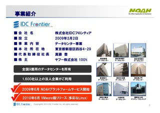 2Copyright© 2010 IDC Frontier Inc. All rights reserved.
株式会社ＩＤＣフロンティア
2009年2月2日
データセンター事業
東京都新宿区四谷4-29
真藤 豊
ヤフー株式会社 100%
■ 会 社 名
■ 設 立
■ 事 業 内 容
■ 本 社 所 在 地
■ 代 表 取 締 役 社 長
■ 株 主 東京有明第1
データセンター
東京新川
データセンター
東京新宿
データセンター
東京有明第2
データセンター
神奈川横浜
データセンター
東京日本橋
データセンター
東京虎ノ門
データセンター
大阪吹田
データセンター
福岡北九州
アジアン・フロンティア
全国全国99箇所のデータセンターを所有箇所のデータセンターを所有
1,6001,600社以上の法人企業がご利用社以上の法人企業がご利用
20092009年年66月月 NOAHNOAHプラットフォームサービス開始プラットフォームサービス開始
20102010年年66月月 VMwareVMware版リリース版リリース((多彩な多彩なLinux)Linux)
事業紹介事業紹介事業紹介事業紹介事業紹介事業紹介事業紹介事業紹介
 