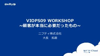Copyright © NIFTY Corporation All Rights Reserved. Confidential
VIOPS09 WORKSHOP
~顧客が本当に必要だったもの~
ニフティ株式会社
大長 拓磨
 
