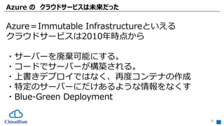 Azure の クラウドサービスは未来だった
12
Azure＝Immutable Infrastructureといえる
クラウドサービスは2010年時点から
・サーバーを廃棄可能にする。
・コードでサーバーが構築される。
・上書きデプロイではなく、再度コンテナの作成
・特定のサーバーにだけあるような情報をなくす
・Blue-Green Deployment
 