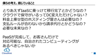 僕らの考え、信じていること
17
とりあえずIaaSに乗っけて移行完了とかどうなの？
クラウドで保守がいるってDC変えただけじゃない？
料金上乗せ型のホスティング屋さんは必要なの？
支払ルールが合わないから請求代行とかどうなの？
必要な未来なの？
PaaSが完成して、お客さんだけで
対応可能な、自治されたコンピューティングが
あるべきじゃないか
 