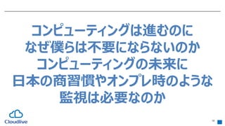 18
コンピューティングは進むのに
なぜ僕らは不要にならないのか
コンピューティングの未来に
日本の商習慣やオンプレ時のような
監視は必要なのか
 