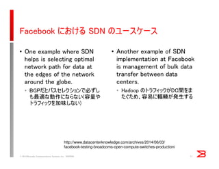 Facebook における SDN のユースケース
• One example where SDN
helps is selecting optimal
network path for data at
the edges of the network
around the globe.
• BGPだとパスセレクションで必ずし
も最適な動作にならない(容量や
トラフィックを加味しない)
• Another example of SDN
implementation at Facebook
is management of bulk data
transfer between data
centers.
• Hadoop のトラフィックがDC間をま
たぐため、容易に輻輳が発生する
© 2014 Brocade Communications Systems, Inc. VIOPS09 11
http://www.datacenterknowledge.com/archives/2014/06/03/
facebook-testing-broadcoms-open-compute-switches-production/
 
