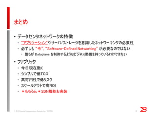 まとめ
• データセンタネットワークの特徴
• “アプリケーション”やサーバ/ストレージを意識したネットワーキングの必要性
• 必ずしも “今”, “Software-Defined Networking” が必要なのではない
• 誰もが Dataplane を制御するようなビジネス動機を持っているわけではない
• ファブリック
• 今日現在動く
• シンプルで低TCO
• 高可用性で低リスク
• スケールアウトで高ROI
• ＊もちろん＊SDN機能も実装
© 2014 Brocade Communications Systems, Inc. VIOPS09 12
 