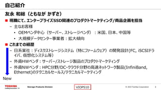 © 2015 Toshiba Corporation 2Storage Products Division VIOPS10
友永 和総（ともなが かずさ）
 現職にて、エンタープライズSSD関連のプロダクトマーケティング/商品企画を担当
– 主なお客様
• OEMベンダ中心（サーバー、ストレージベンダ）：米国、日本、中国等
• 大規模データセンター事業者：拡大傾向
 これまでの経歴
– 日系某社：ディスクストレージシステム（特にファームウェア）の開発設計(FC, iSCSIドラ
イバ、仮想化システム等）
– 外資HWベンダ：サーバー/ストレージ製品のプロダクトマーケティング
– 外資NWベンダ：HPC分野/DC・クラウド分野の高速ネットワーク製品(InfiniBand,
Ethernet)のテクニカルセールス/テクニカルマーケティング
自己紹介
New
 