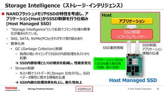 © 2015 Toshiba Corporation 32Storage Products Division VIOPS10
Storage Intelligence（ストレージ・インテリジェンス）
SSD制御
ソフトウェアレイヤー
SSD制御、
アプリケーション
情報の伝達
SSD運用情報
アプリケーション
アプリケーションに合わせ
てSSDを最大限活用
（性能、耐久性面）
 NANDフラッシュメモリやSSDの特性を考慮し、ア
プリケーション(Host)からSSD制御を行う仕組み
(Host Managed SSD）
– “Storage Intelligence”という名前でコマンド仕様の標準
化が進められている。
– SAS, SATA, NVMe(PCIe)それぞれで取り組みあり
– 標準化例
• GC (Garbage Collection)制御
– 負荷の低いタイミングでSSDの内部処理をホストから
起動
 SSD内部処理とI/Oの競合を低減し、性能安定化
• Stream制御
– ホスト側でライトデータにStream IDを付与し、SSD
へデータ属性に関する情報を伝達
 SSD内部の処理効率を向上し、耐久性向上
Host
Host Managed SSD
 